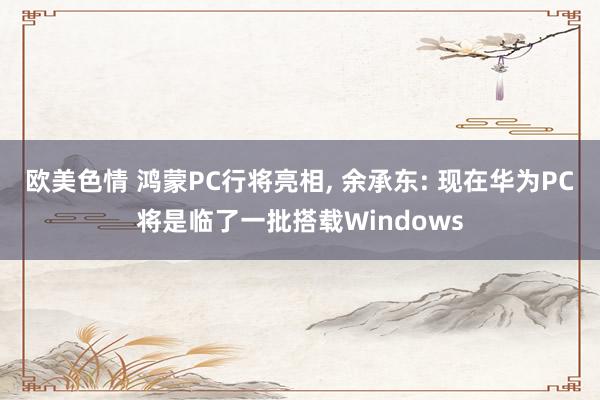 欧美色情 鸿蒙PC行将亮相， 余承东: 现在华为PC将是临了一批搭载Windows