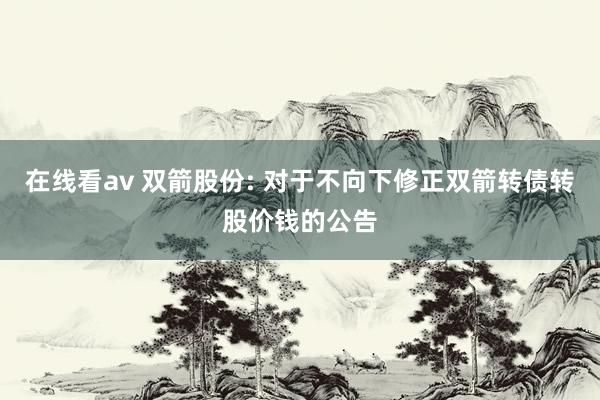 在线看av 双箭股份: 对于不向下修正双箭转债转股价钱的公告