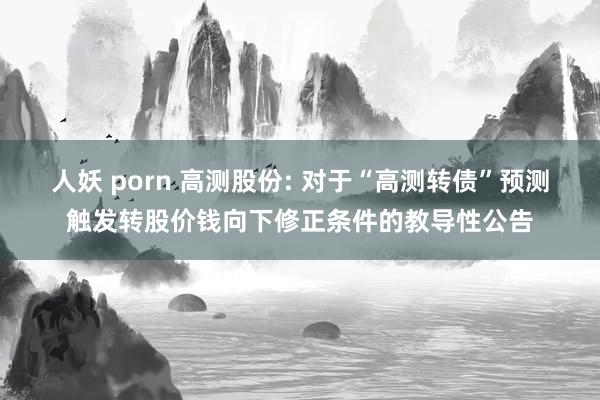 人妖 porn 高测股份: 对于“高测转债”预测触发转股价钱向下修正条件的教导性公告