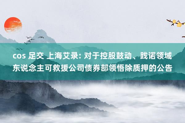 cos 足交 上海艾录: 对于控股鼓动、践诺领域东说念主可救援公司债券部领悟除质押的公告