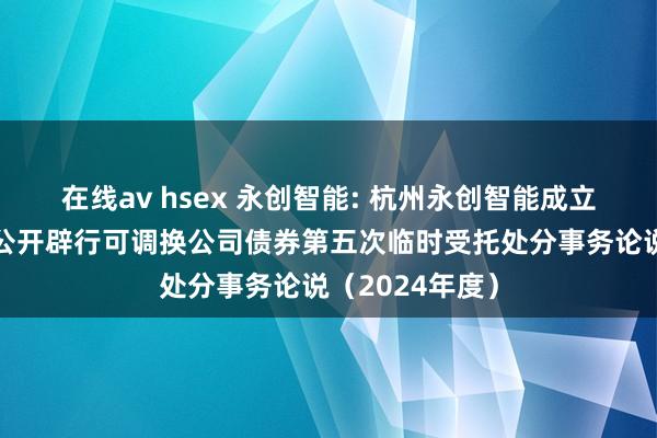 在线av hsex 永创智能: 杭州永创智能成立股份有限公司公开辟行可调换公司债券第五次临时受托处分事务论说（2024年度）