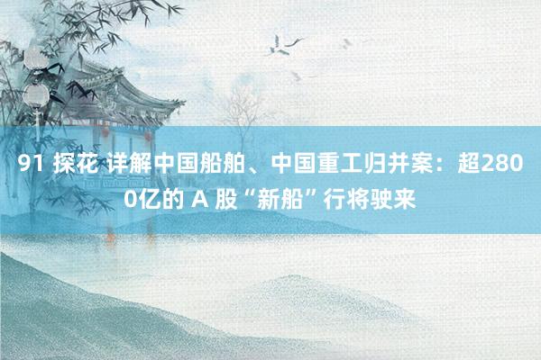 91 探花 详解中国船舶、中国重工归并案：超2800亿的 A 股“新船”行将驶来