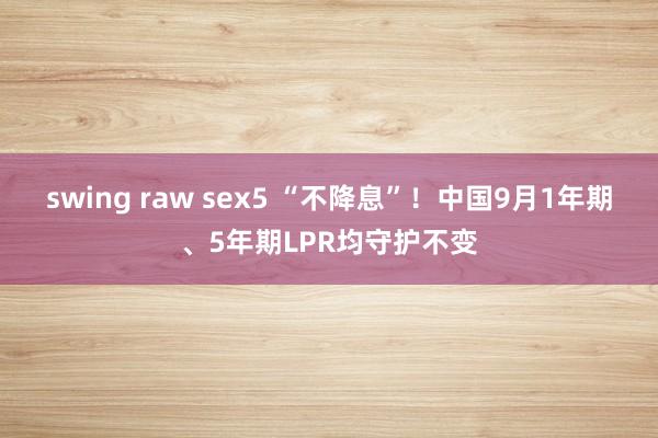 swing raw sex5 “不降息”！中国9月1年期、5年期LPR均守护不变