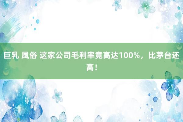 巨乳 風俗 这家公司毛利率竟高达100%，比茅台还高！