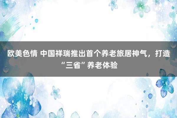 欧美色情 中国祥瑞推出首个养老旅居神气，打造“三省”养老体验