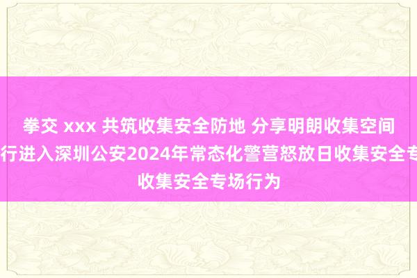 拳交 xxx 共筑收集安全防地 分享明朗收集空间 祯祥银行进入深圳公安2024年常态化警营怒放日收集安全专场行为