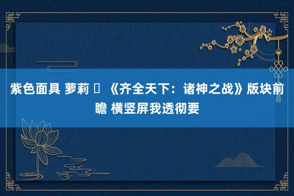 紫色面具 萝莉 ​《齐全天下：诸神之战》版块前瞻 横竖屏我透彻要