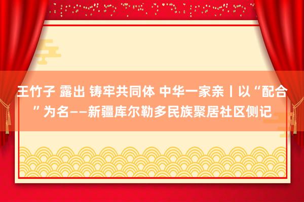 王竹子 露出 铸牢共同体 中华一家亲丨以“配合”为名——新疆库尔勒多民族聚居社区侧记