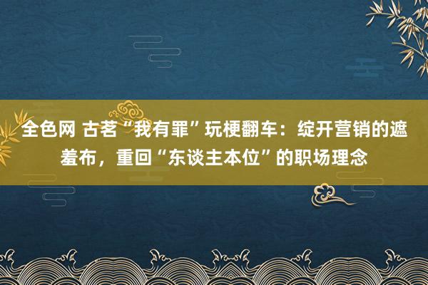 全色网 古茗“我有罪”玩梗翻车：绽开营销的遮羞布，重回“东谈主本位”的职场理念