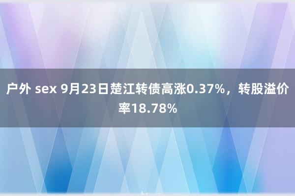 户外 sex 9月23日楚江转债高涨0.37%，转股溢价率18.78%