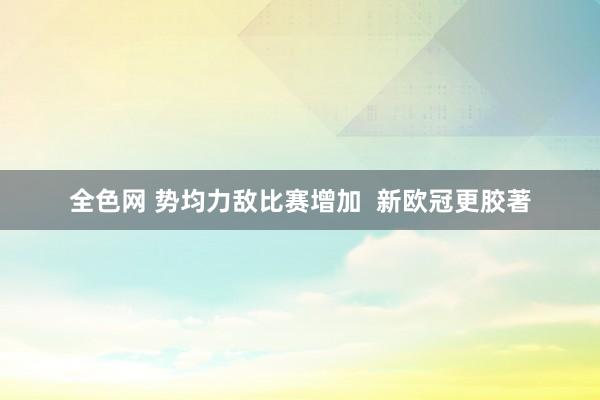 全色网 势均力敌比赛增加  新欧冠更胶著