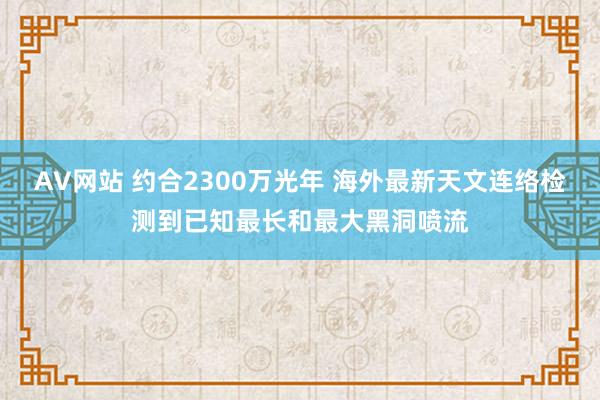 AV网站 约合2300万光年 海外最新天文连络检测到已知最长和最大黑洞喷流