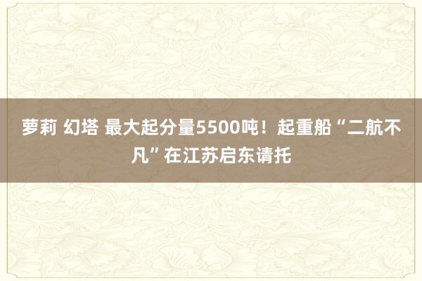 萝莉 幻塔 最大起分量5500吨！起重船“二航不凡”在江苏启东请托