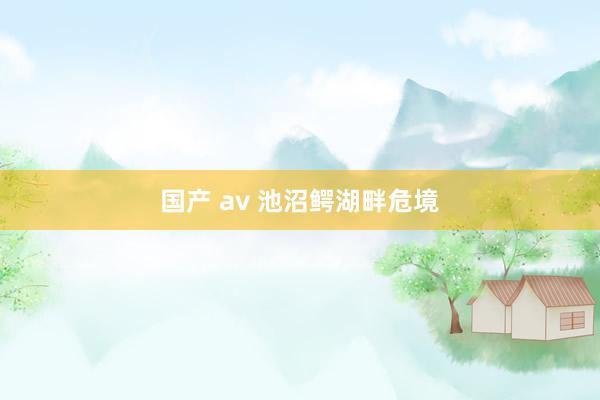 国产 av 池沼鳄湖畔危境