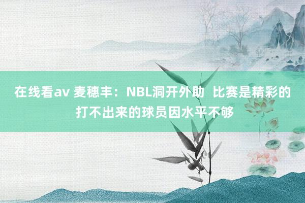 在线看av 麦穗丰：NBL洞开外助  比赛是精彩的 打不出来的球员因水平不够