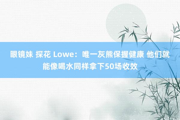 眼镜妹 探花 Lowe：唯一灰熊保握健康 他们就能像喝水同样拿下50场收效