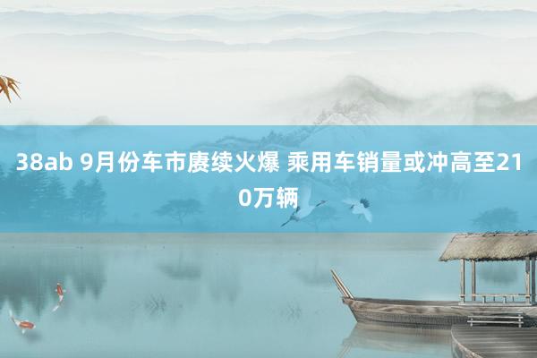 38ab 9月份车市赓续火爆 乘用车销量或冲高至210万辆