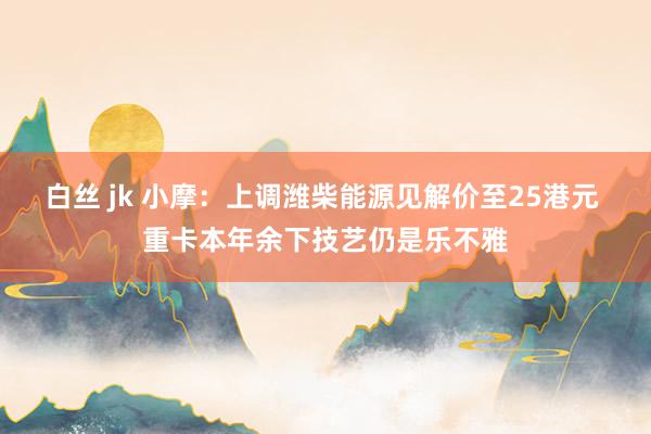 白丝 jk 小摩：上调潍柴能源见解价至25港元 重卡本年余下技艺仍是乐不雅