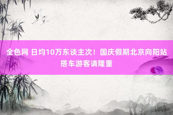 全色网 日均10万东谈主次！国庆假期北京向阳站搭车游客请隆重