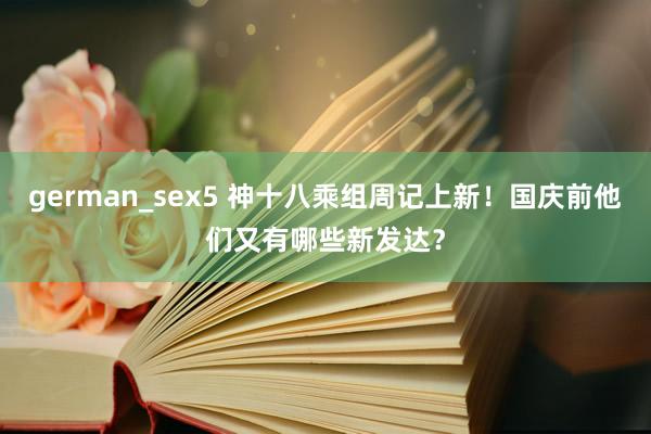 german_sex5 神十八乘组周记上新！国庆前他们又有哪些新发达？