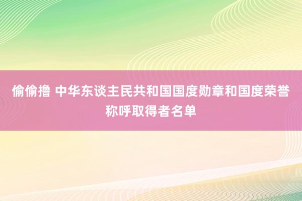 偷偷撸 中华东谈主民共和国国度勋章和国度荣誉称呼取得者名单