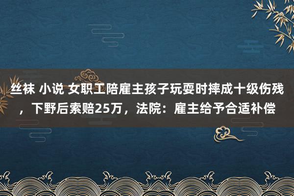 丝袜 小说 女职工陪雇主孩子玩耍时摔成十级伤残，下野后索赔25万，法院：雇主给予合适补偿