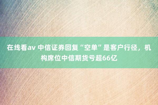 在线看av 中信证券回复“空单”是客户行径，机构席位中信期货亏超66亿