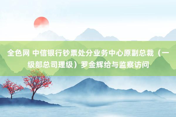 全色网 中信银行钞票处分业务中心原副总裁（一级部总司理级）罗金辉给与监察访问