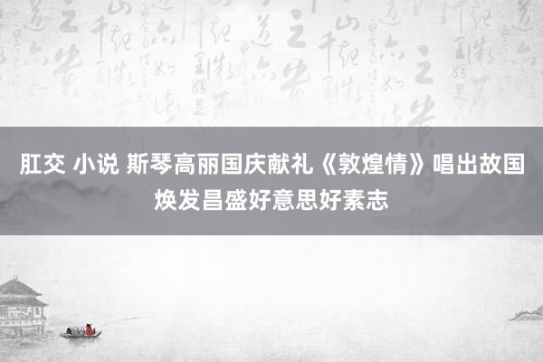 肛交 小说 斯琴高丽国庆献礼《敦煌情》唱出故国焕发昌盛好意思好素志