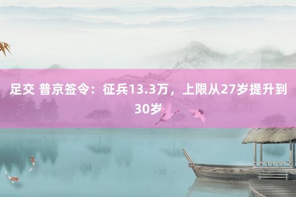 足交 普京签令：征兵13.3万，上限从27岁提升到30岁