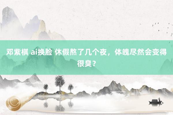 邓紫棋 ai换脸 休假熬了几个夜，体魄尽然会变得很臭？