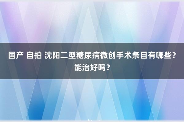 国产 自拍 沈阳二型糖尿病微创手术条目有哪些？能治好吗？