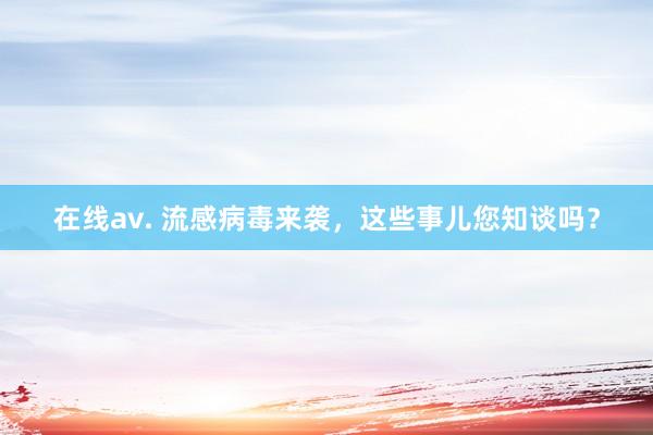 在线av. 流感病毒来袭，这些事儿您知谈吗？