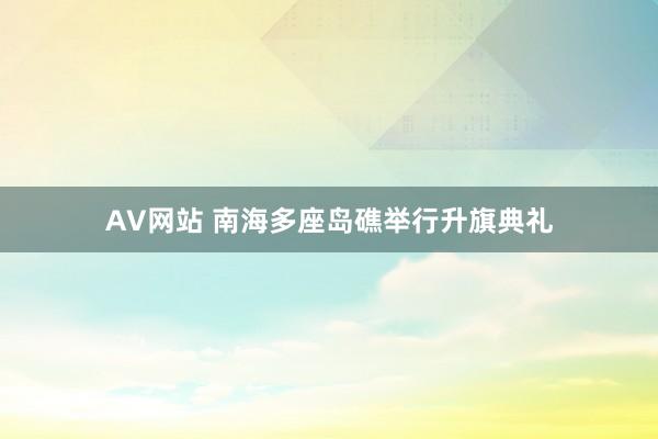 AV网站 南海多座岛礁举行升旗典礼