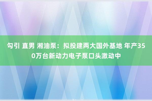 勾引 直男 湘油泵：拟投建两大国外基地 年产350万台新动力电子泵口头激动中