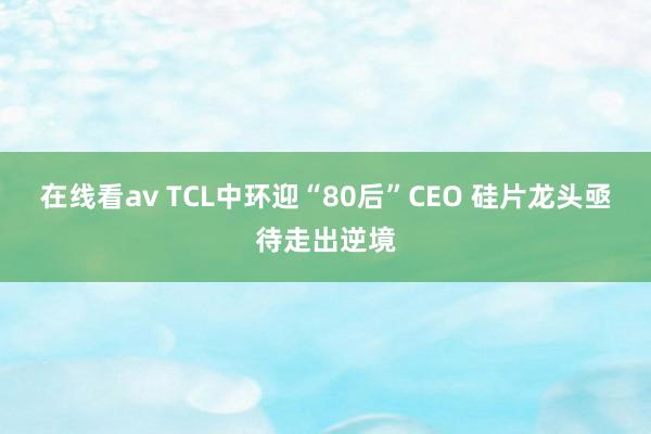 在线看av TCL中环迎“80后”CEO 硅片龙头亟待走出逆境