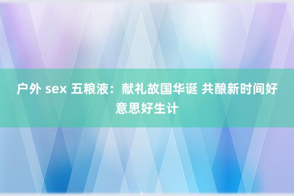 户外 sex 五粮液：献礼故国华诞 共酿新时间好意思好生计