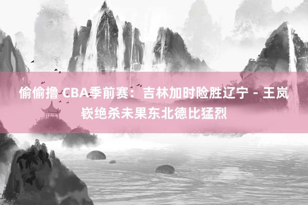 偷偷撸 CBA季前赛：吉林加时险胜辽宁 - 王岚嵚绝杀未果东北德比猛烈