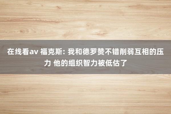 在线看av 福克斯: 我和德罗赞不错削弱互相的压力 他的组织智力被低估了