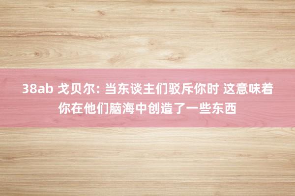 38ab 戈贝尔: 当东谈主们驳斥你时 这意味着你在他们脑海中创造了一些东西