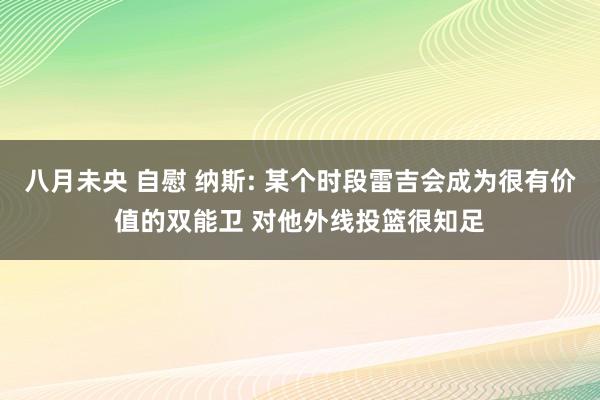 八月未央 自慰 纳斯: 某个时段雷吉会成为很有价值的双能卫 对他外线投篮很知足