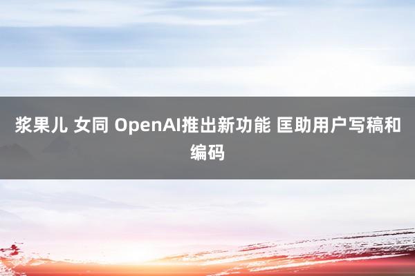 浆果儿 女同 OpenAI推出新功能 匡助用户写稿和编码