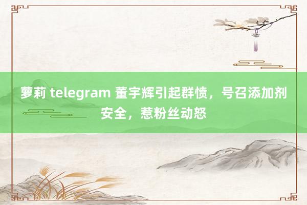 萝莉 telegram 董宇辉引起群愤，号召添加剂安全，惹粉丝动怒