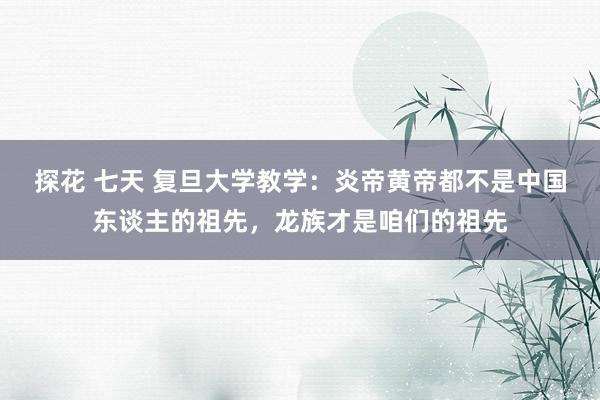 探花 七天 复旦大学教学：炎帝黄帝都不是中国东谈主的祖先，龙族才是咱们的祖先