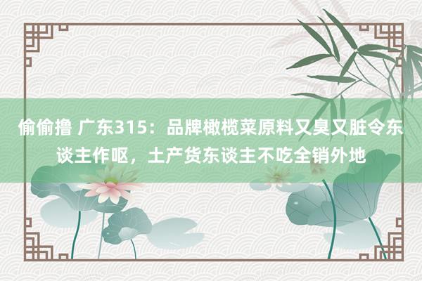 偷偷撸 广东315：品牌橄榄菜原料又臭又脏令东谈主作呕，土产货东谈主不吃全销外地