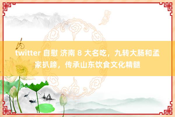 twitter 自慰 济南 8 大名吃，九转大肠和孟家扒蹄，传承山东饮食文化精髓