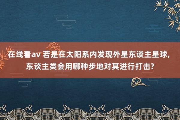 在线看av 若是在太阳系内发现外星东谈主星球， 东谈主类会用哪种步地对其进行打击?