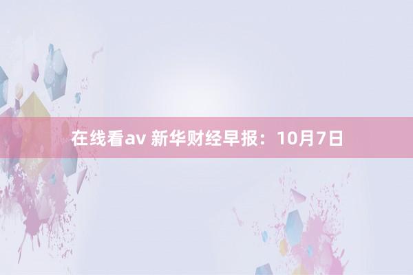 在线看av 新华财经早报：10月7日