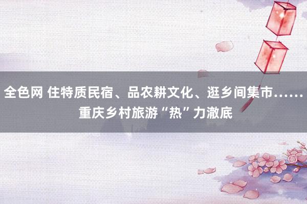 全色网 住特质民宿、品农耕文化、逛乡间集市…… 重庆乡村旅游“热”力澈底