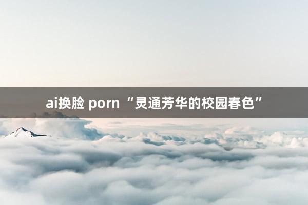 ai换脸 porn “灵通芳华的校园春色”